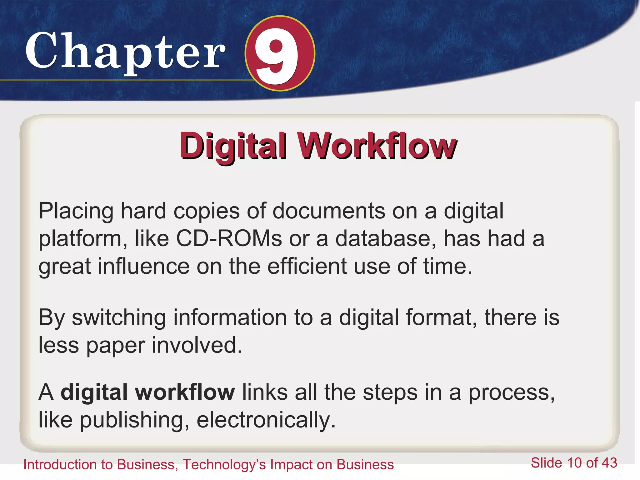 Introduction to Business 10
ChapterChapter 99
Introduction to Business, Technology’s Impact on Business Slide 10 of 43
Digital WorkflowDigital Workflow
Placing hard copies of documents on a digital
platform, like CD-ROMs or a database, has had a
great influence on the efficient use of time.
By switching information to a digital format, there is
less paper involved.
A digital workflow links all the steps in a process,
like publishing, electronically.
 