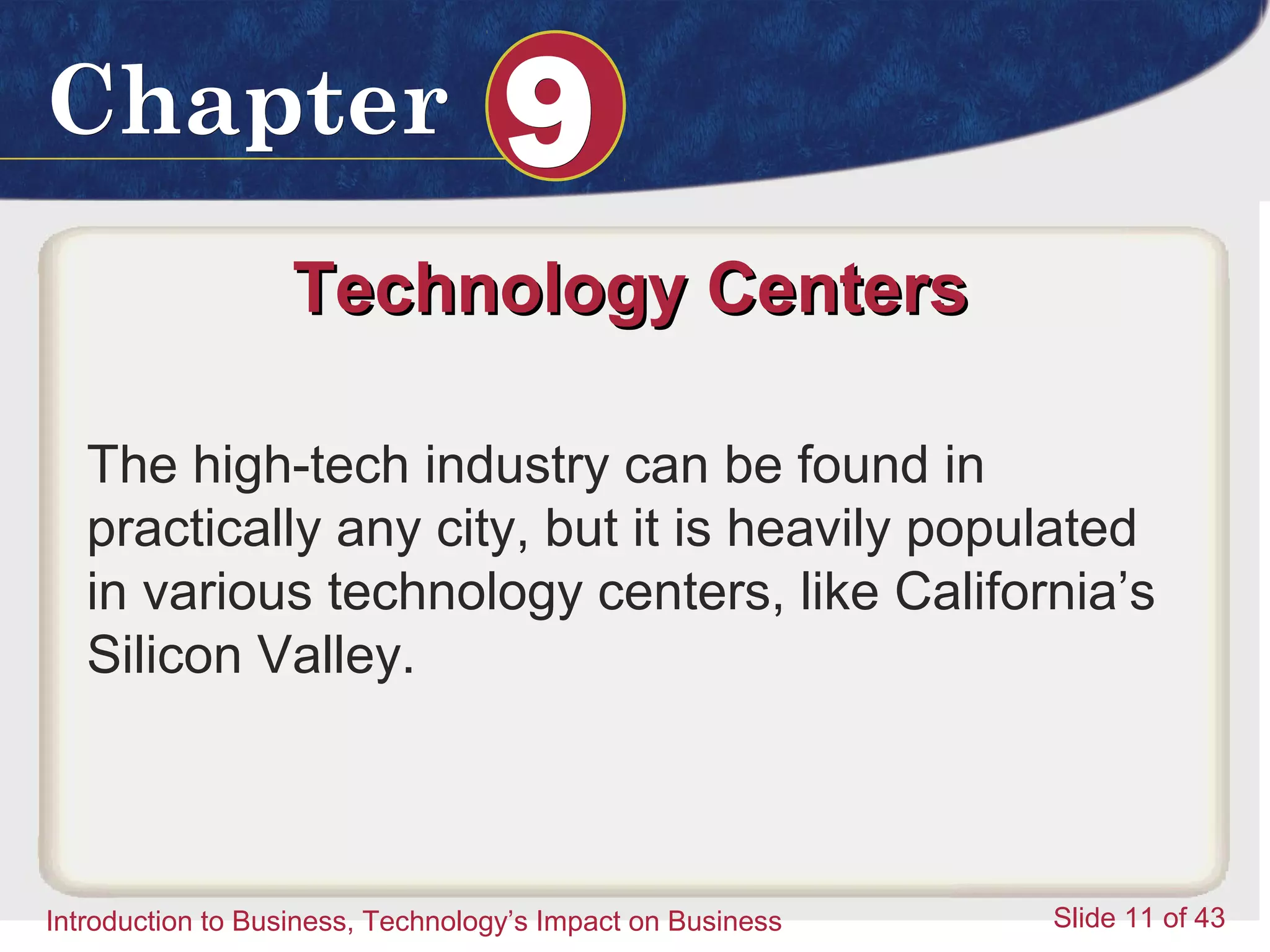 Introduction to Business 11
ChapterChapter 99
Introduction to Business, Technology’s Impact on Business Slide 11 of 43
Technology CentersTechnology Centers
The high-tech industry can be found in
practically any city, but it is heavily populated
in various technology centers, like California’s
Silicon Valley.
 