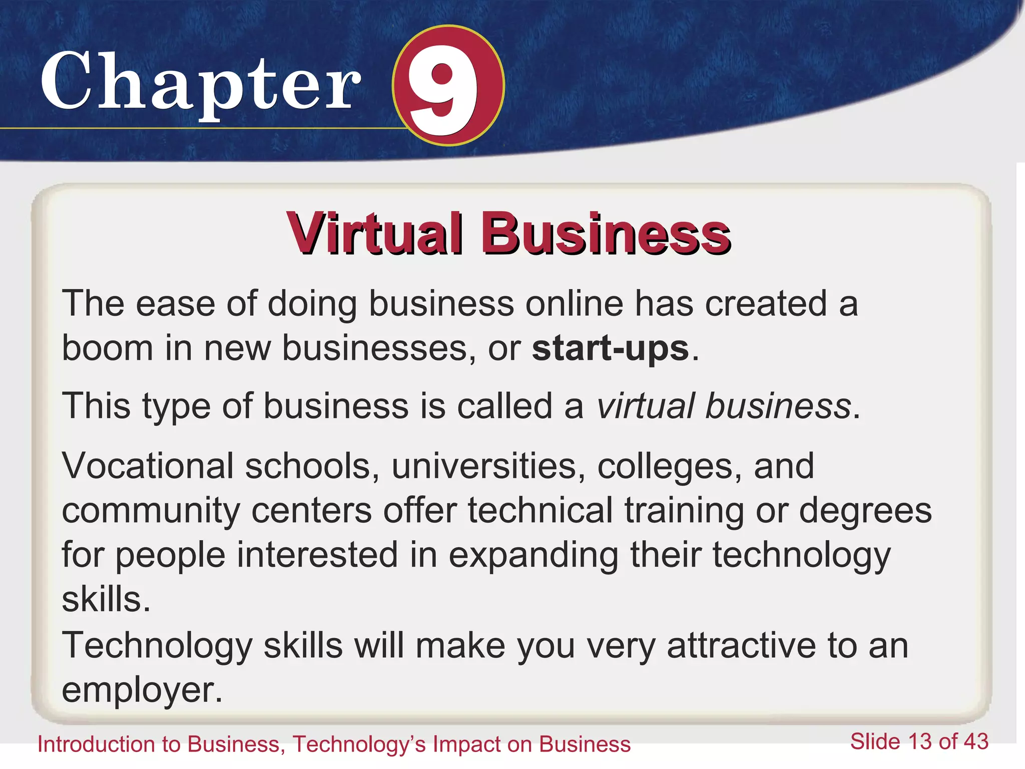 Introduction to Business 13
ChapterChapter 99
Introduction to Business, Technology’s Impact on Business Slide 13 of 43
Virtual BusinessVirtual Business
The ease of doing business online has created a
boom in new businesses, or start-ups.
This type of business is called a virtual business.
Vocational schools, universities, colleges, and
community centers offer technical training or degrees
for people interested in expanding their technology
skills.
Technology skills will make you very attractive to an
employer.
 
