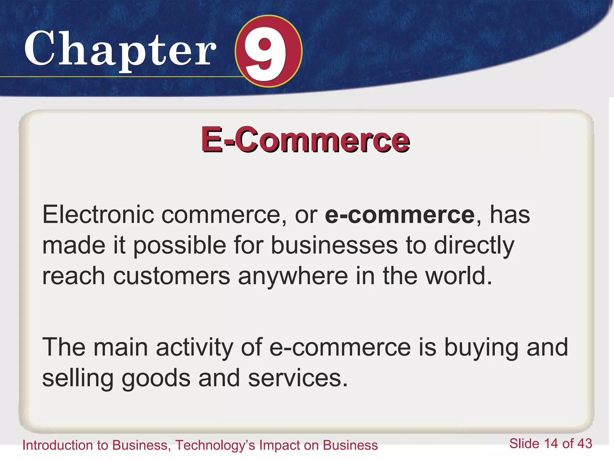 Introduction to Business 14
ChapterChapter 99
Introduction to Business, Technology’s Impact on Business Slide 14 of 43
E-CommerceE-Commerce
Electronic commerce, or e-commerce, has
made it possible for businesses to directly
reach customers anywhere in the world.
The main activity of e-commerce is buying and
selling goods and services.
 