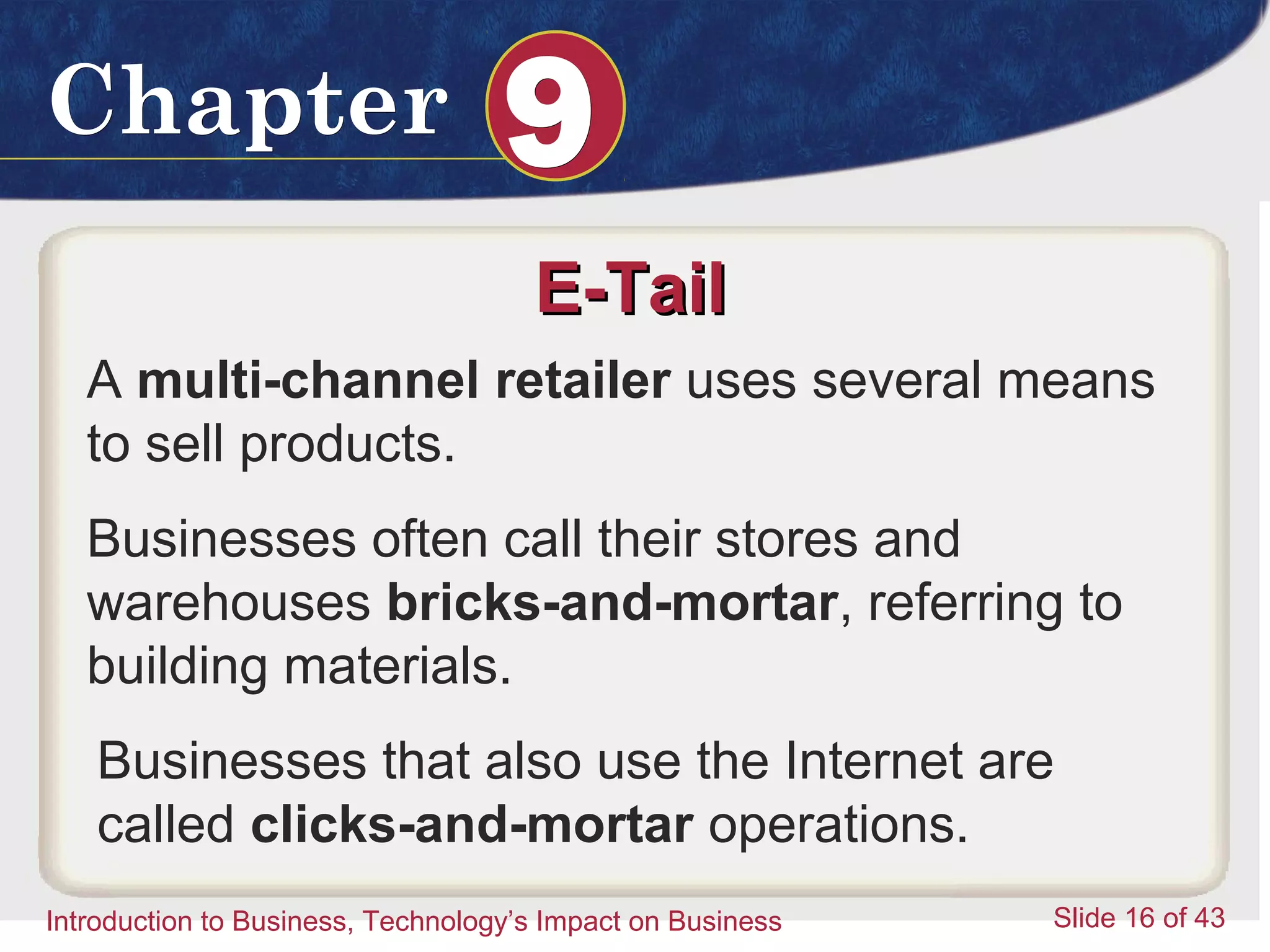 Introduction to Business 16
ChapterChapter 99
Introduction to Business, Technology’s Impact on Business Slide 16 of 43
E-TailE-Tail
A multi-channel retailer uses several means
to sell products.
Businesses often call their stores and
warehouses bricks-and-mortar, referring to
building materials.
Businesses that also use the Internet are
called clicks-and-mortar operations.
 
