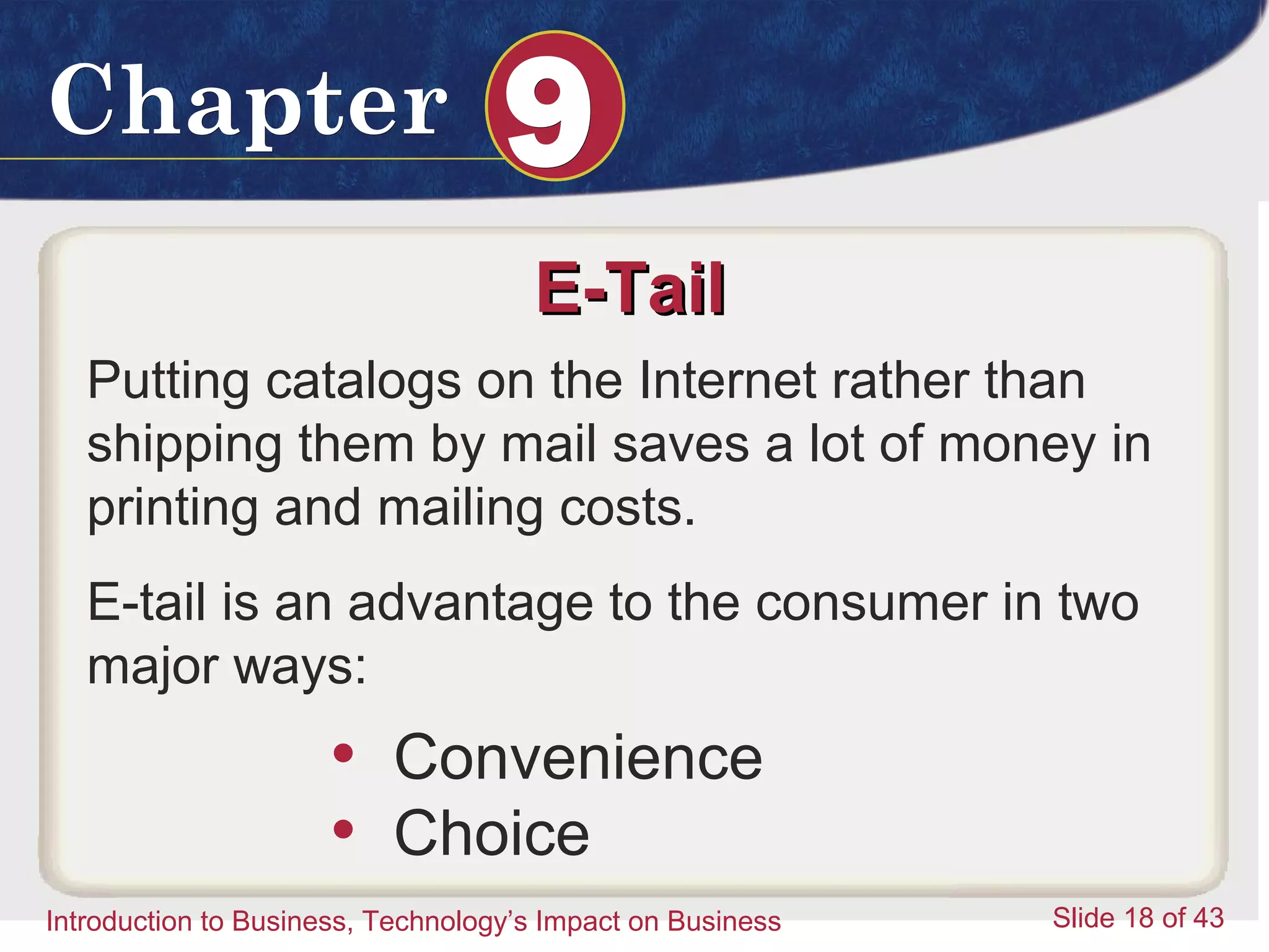 Introduction to Business 18
ChapterChapter 99
Introduction to Business, Technology’s Impact on Business Slide 18 of 43
E-TailE-Tail
Putting catalogs on the Internet rather than
shipping them by mail saves a lot of money in
printing and mailing costs.
E-tail is an advantage to the consumer in two
major ways:
• Convenience
• Choice
 