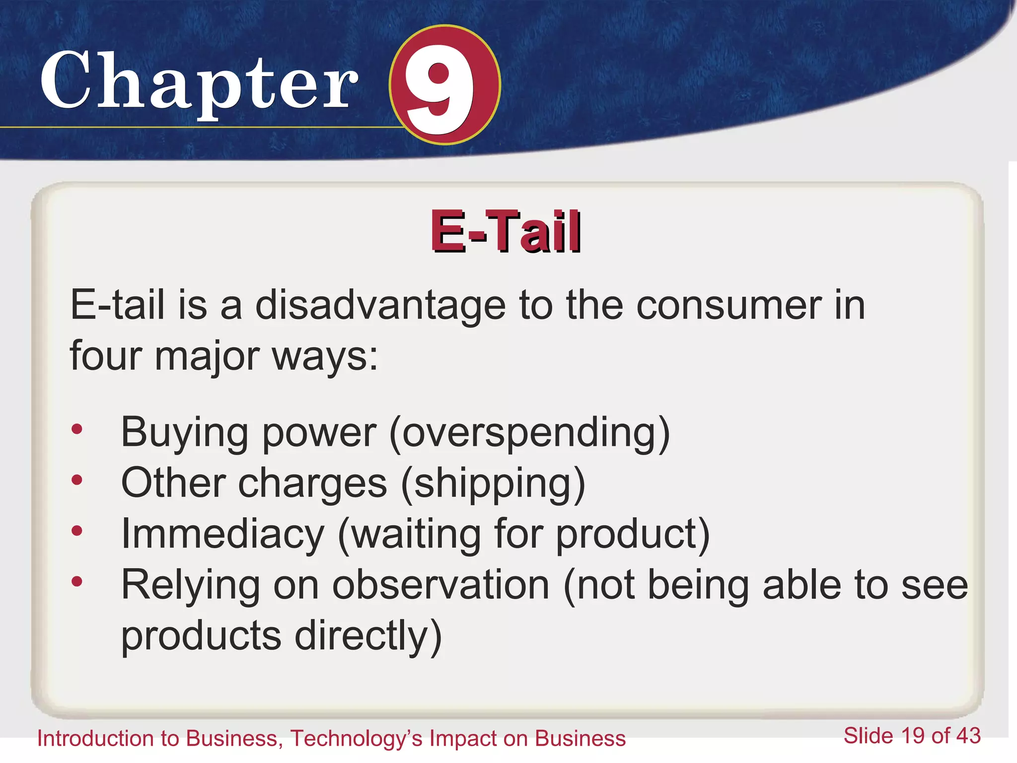Introduction to Business 19
ChapterChapter 99
Introduction to Business, Technology’s Impact on Business Slide 19 of 43
E-TailE-Tail
E-tail is a disadvantage to the consumer in
four major ways:
• Buying power (overspending)
• Other charges (shipping)
• Immediacy (waiting for product)
• Relying on observation (not being able to see
products directly)
 