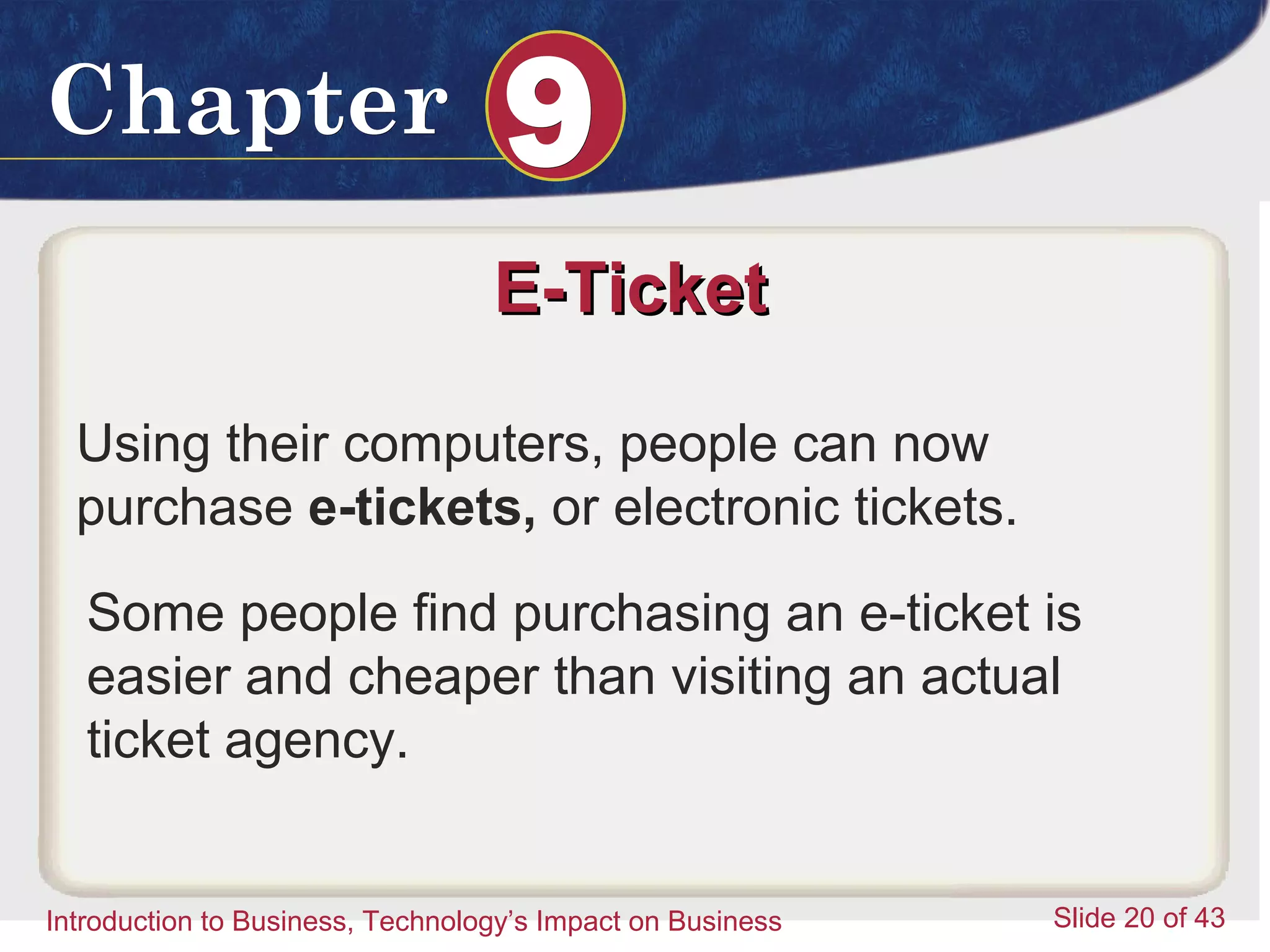Introduction to Business 20
ChapterChapter 99
Introduction to Business, Technology’s Impact on Business Slide 20 of 43
E-TicketE-Ticket
Using their computers, people can now
purchase e-tickets, or electronic tickets.
Some people find purchasing an e-ticket is
easier and cheaper than visiting an actual
ticket agency.
 