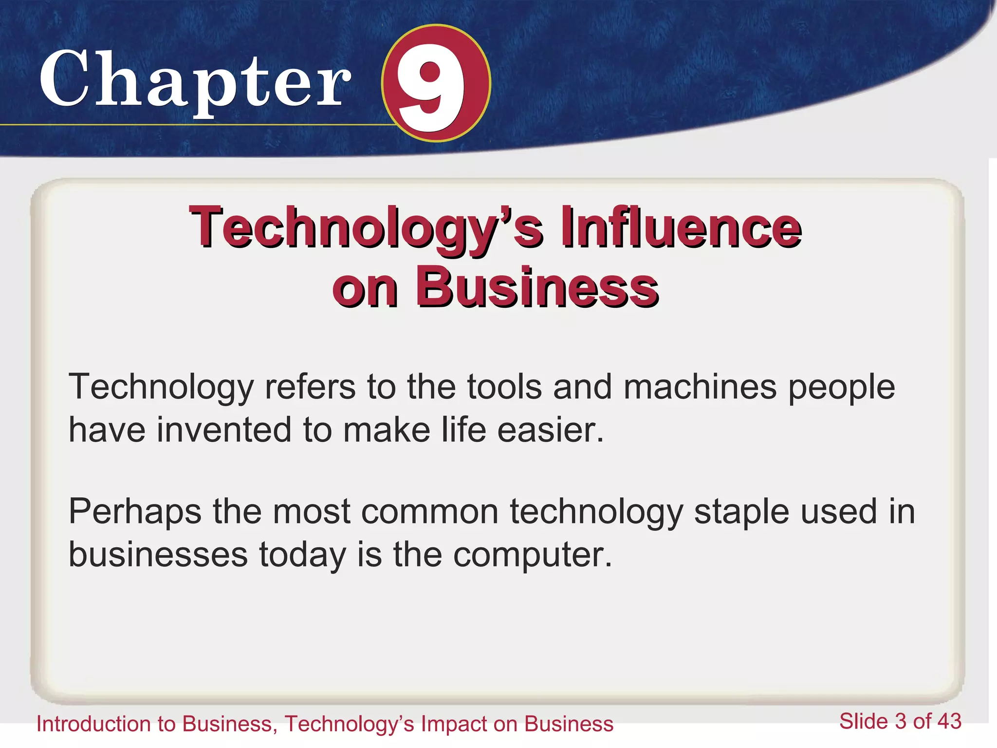 Introduction to Business 3
ChapterChapter 99
Introduction to Business, Technology’s Impact on Business Slide 3 of 43
Technology’s InfluenceTechnology’s Influence
on Businesson Business
Technology refers to the tools and machines people
have invented to make life easier.
Perhaps the most common technology staple used in
businesses today is the computer.
 
