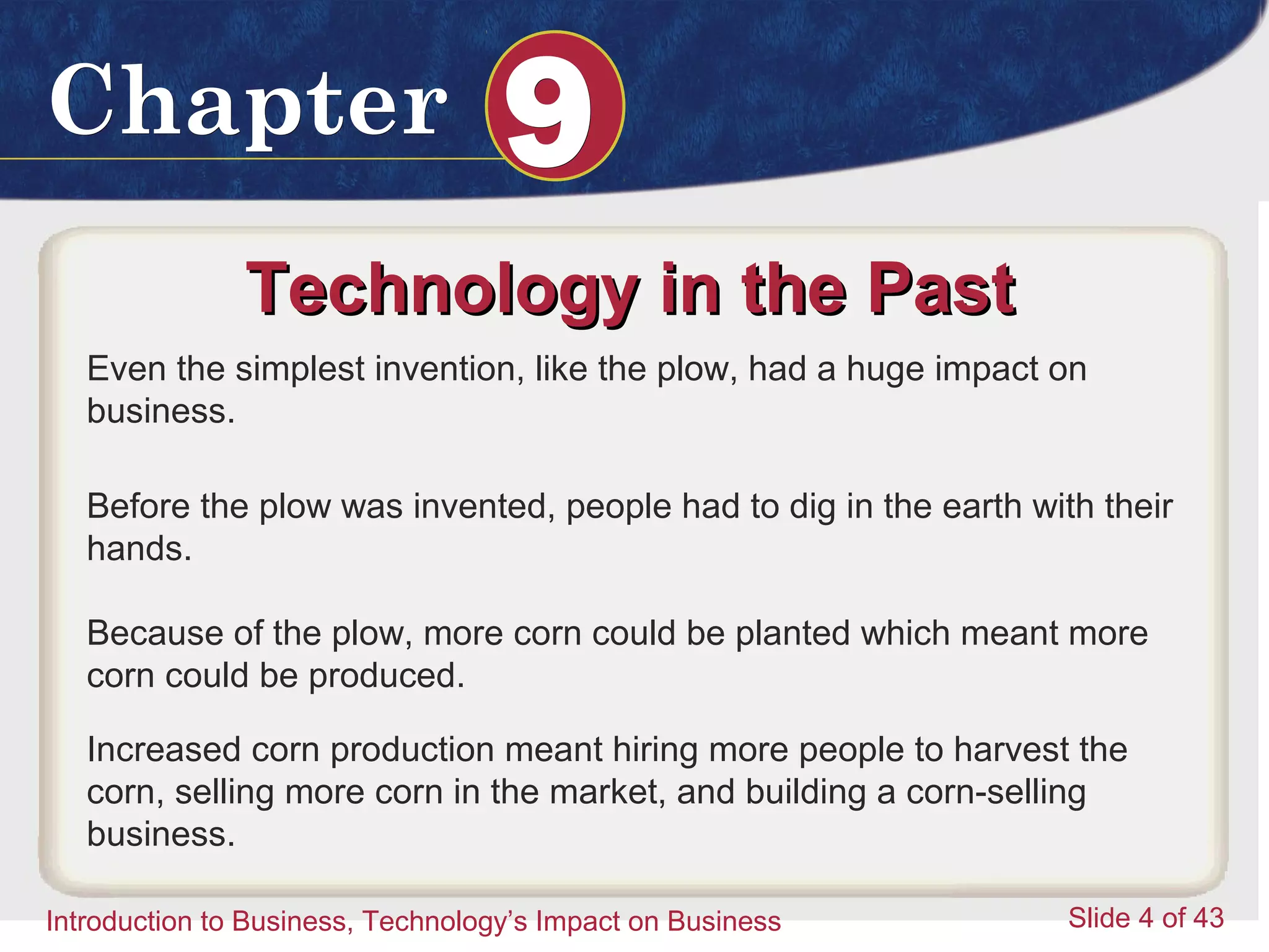 Introduction to Business 4
ChapterChapter 99
Introduction to Business, Technology’s Impact on Business Slide 4 of 43
Technology in the PastTechnology in the Past
Even the simplest invention, like the plow, had a huge impact on
business.
Before the plow was invented, people had to dig in the earth with their
hands.
Because of the plow, more corn could be planted which meant more
corn could be produced.
Increased corn production meant hiring more people to harvest the
corn, selling more corn in the market, and building a corn-selling
business.
 
