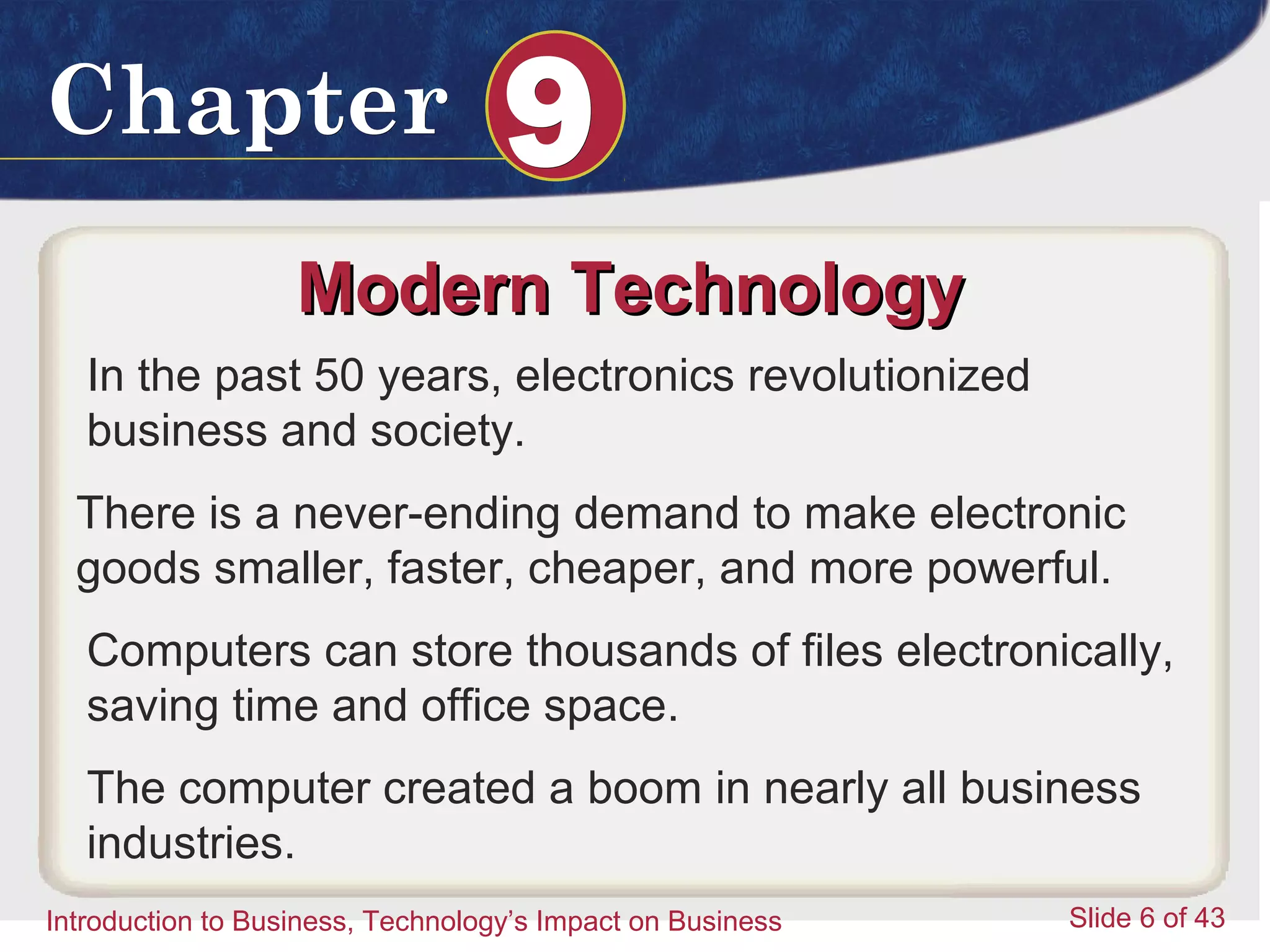 Introduction to Business 6
ChapterChapter 99
Introduction to Business, Technology’s Impact on Business Slide 6 of 43
Modern TechnologyModern Technology
In the past 50 years, electronics revolutionized
business and society.
There is a never-ending demand to make electronic
goods smaller, faster, cheaper, and more powerful.
Computers can store thousands of files electronically,
saving time and office space.
The computer created a boom in nearly all business
industries.
 