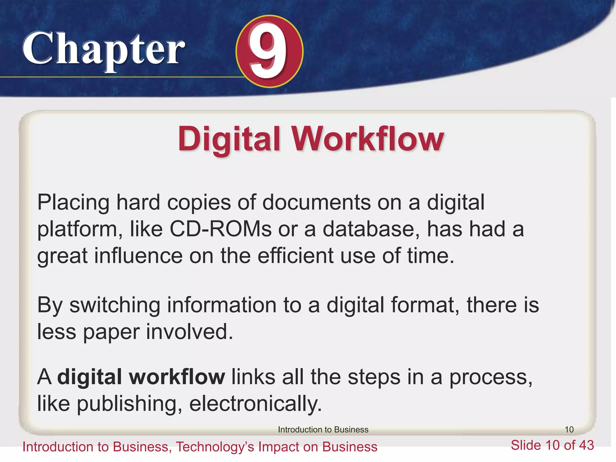 Chapter 9
Introduction to Business, Technology’s Impact on Business Slide 10 of 43
Introduction to Business 10
Digital Workflow
Placing hard copies of documents on a digital
platform, like CD-ROMs or a database, has had a
great influence on the efficient use of time.
By switching information to a digital format, there is
less paper involved.
A digital workflow links all the steps in a process,
like publishing, electronically.
 