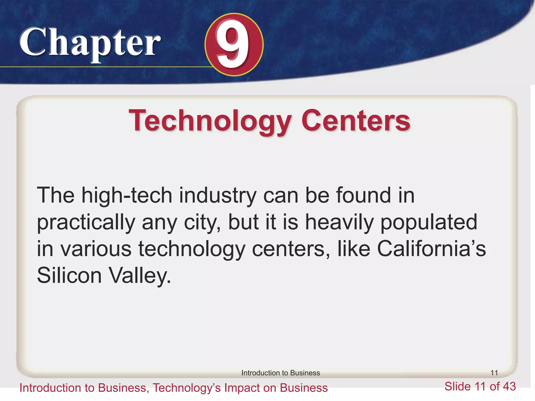Chapter 9
Introduction to Business, Technology’s Impact on Business Slide 11 of 43
Introduction to Business 11
Technology Centers
The high-tech industry can be found in
practically any city, but it is heavily populated
in various technology centers, like California’s
Silicon Valley.
 