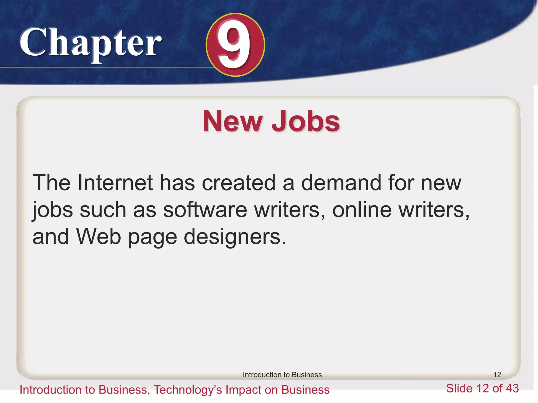 Chapter 9
Introduction to Business, Technology’s Impact on Business Slide 12 of 43
Introduction to Business 12
New Jobs
The Internet has created a demand for new
jobs such as software writers, online writers,
and Web page designers.
 