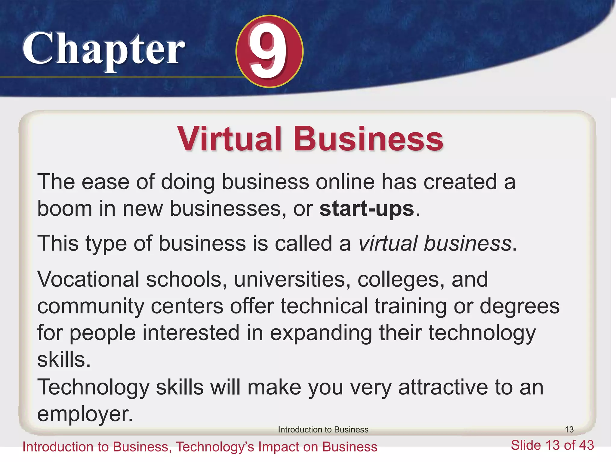 Chapter 9
Introduction to Business, Technology’s Impact on Business Slide 13 of 43
Introduction to Business 13
Virtual Business
The ease of doing business online has created a
boom in new businesses, or start-ups.
This type of business is called a virtual business.
Vocational schools, universities, colleges, and
community centers offer technical training or degrees
for people interested in expanding their technology
skills.
Technology skills will make you very attractive to an
employer.
 