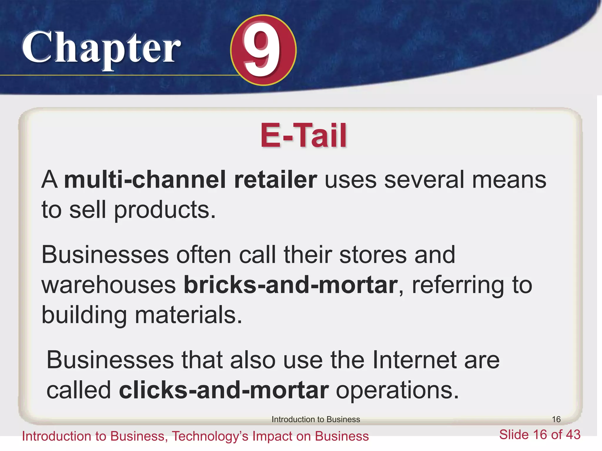 Chapter 9
Introduction to Business, Technology’s Impact on Business Slide 16 of 43
Introduction to Business 16
E-Tail
A multi-channel retailer uses several means
to sell products.
Businesses often call their stores and
warehouses bricks-and-mortar, referring to
building materials.
Businesses that also use the Internet are
called clicks-and-mortar operations.
 