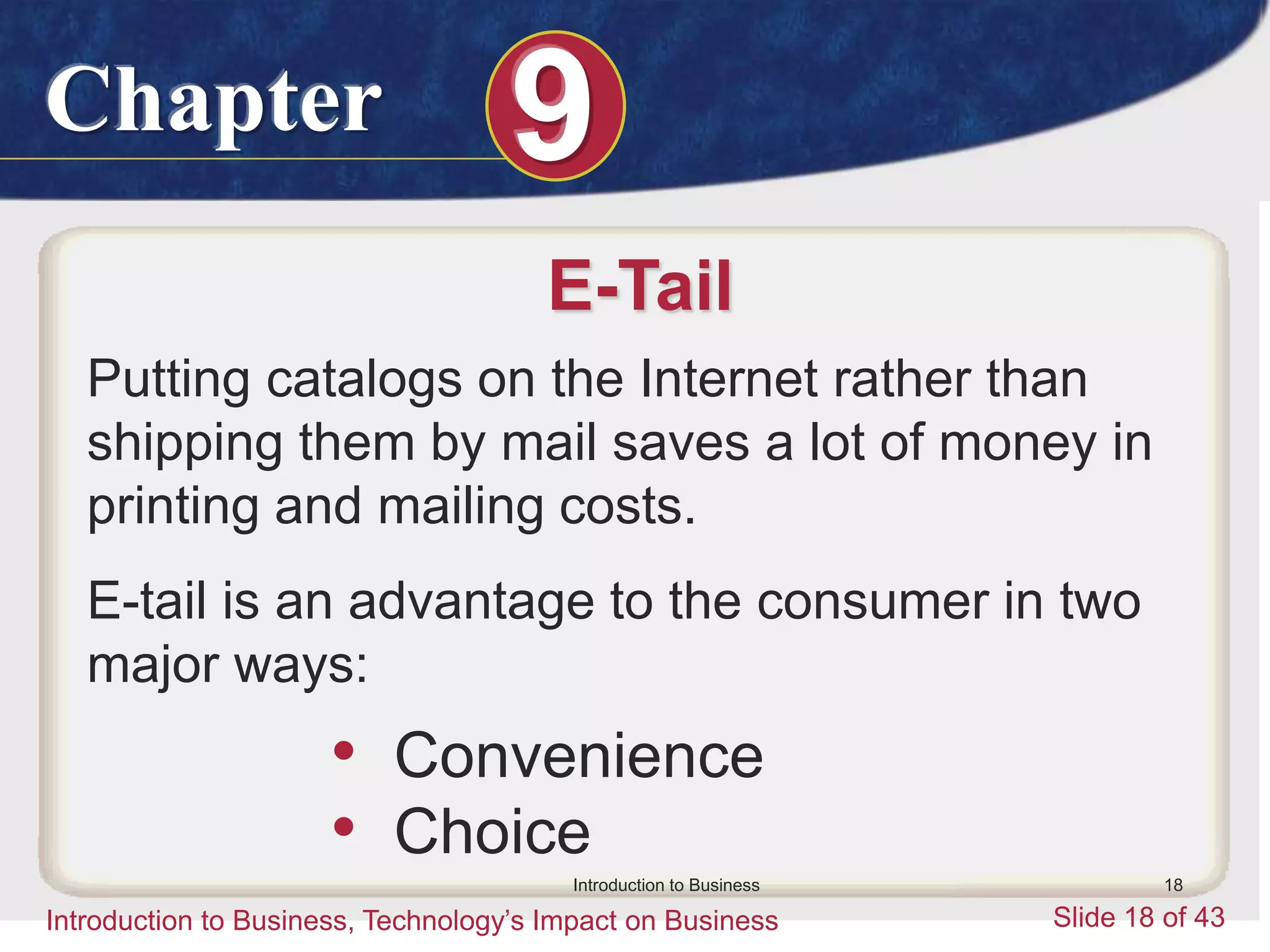 Chapter 9
Introduction to Business, Technology’s Impact on Business Slide 18 of 43
Introduction to Business 18
E-Tail
Putting catalogs on the Internet rather than
shipping them by mail saves a lot of money in
printing and mailing costs.
E-tail is an advantage to the consumer in two
major ways:
• Convenience
• Choice
 