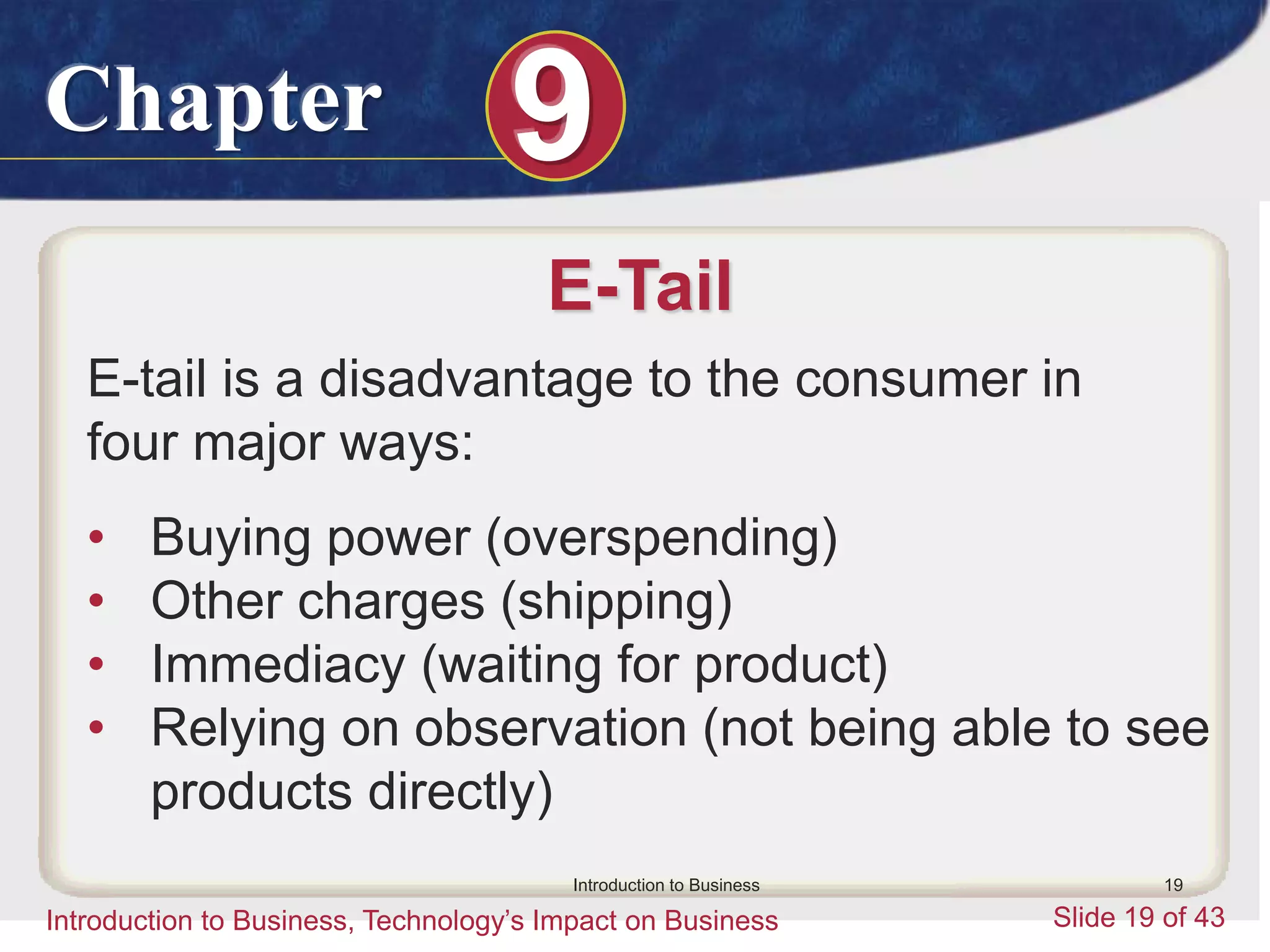 Chapter 9
Introduction to Business, Technology’s Impact on Business Slide 19 of 43
Introduction to Business 19
E-Tail
E-tail is a disadvantage to the consumer in
four major ways:
• Buying power (overspending)
• Other charges (shipping)
• Immediacy (waiting for product)
• Relying on observation (not being able to see
products directly)
 