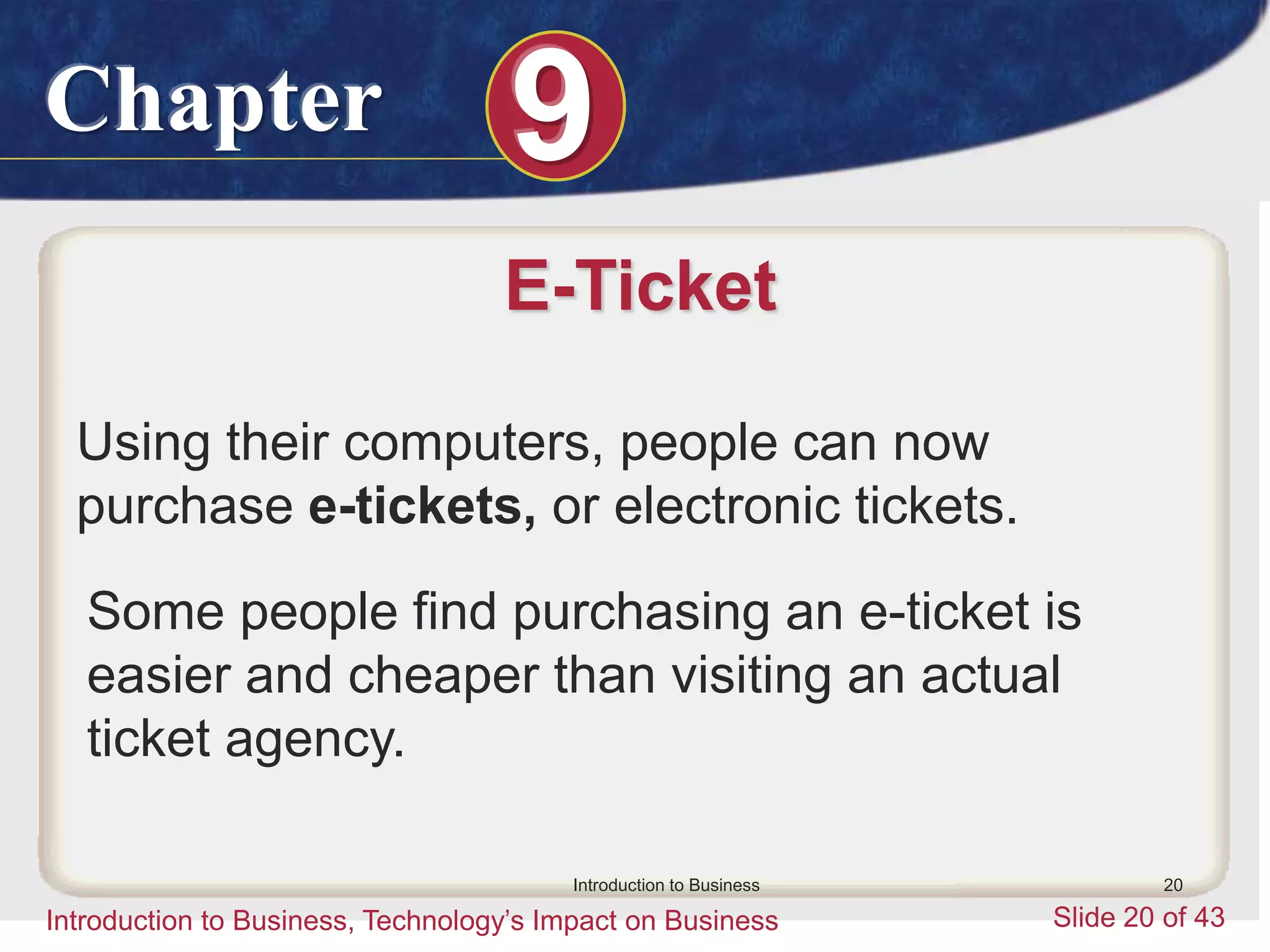 Chapter 9
Introduction to Business, Technology’s Impact on Business Slide 20 of 43
Introduction to Business 20
E-Ticket
Using their computers, people can now
purchase e-tickets, or electronic tickets.
Some people find purchasing an e-ticket is
easier and cheaper than visiting an actual
ticket agency.
 