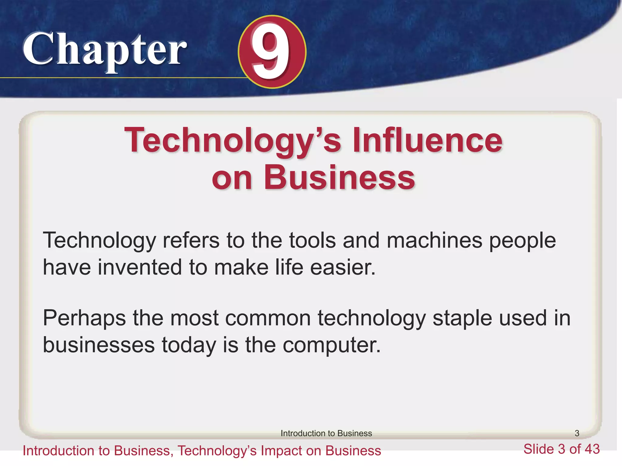 Chapter 9
Introduction to Business, Technology’s Impact on Business Slide 3 of 43
Introduction to Business 3
Technology’s Influence
on Business
Technology refers to the tools and machines people
have invented to make life easier.
Perhaps the most common technology staple used in
businesses today is the computer.
 
