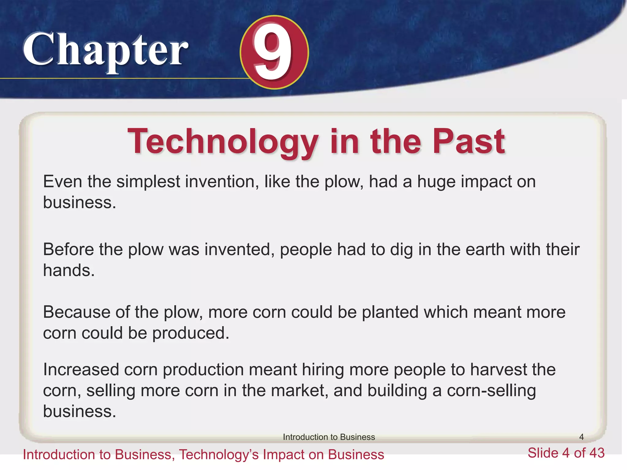 Chapter 9
Introduction to Business, Technology’s Impact on Business Slide 4 of 43
Introduction to Business 4
Technology in the Past
Even the simplest invention, like the plow, had a huge impact on
business.
Before the plow was invented, people had to dig in the earth with their
hands.
Because of the plow, more corn could be planted which meant more
corn could be produced.
Increased corn production meant hiring more people to harvest the
corn, selling more corn in the market, and building a corn-selling
business.
 