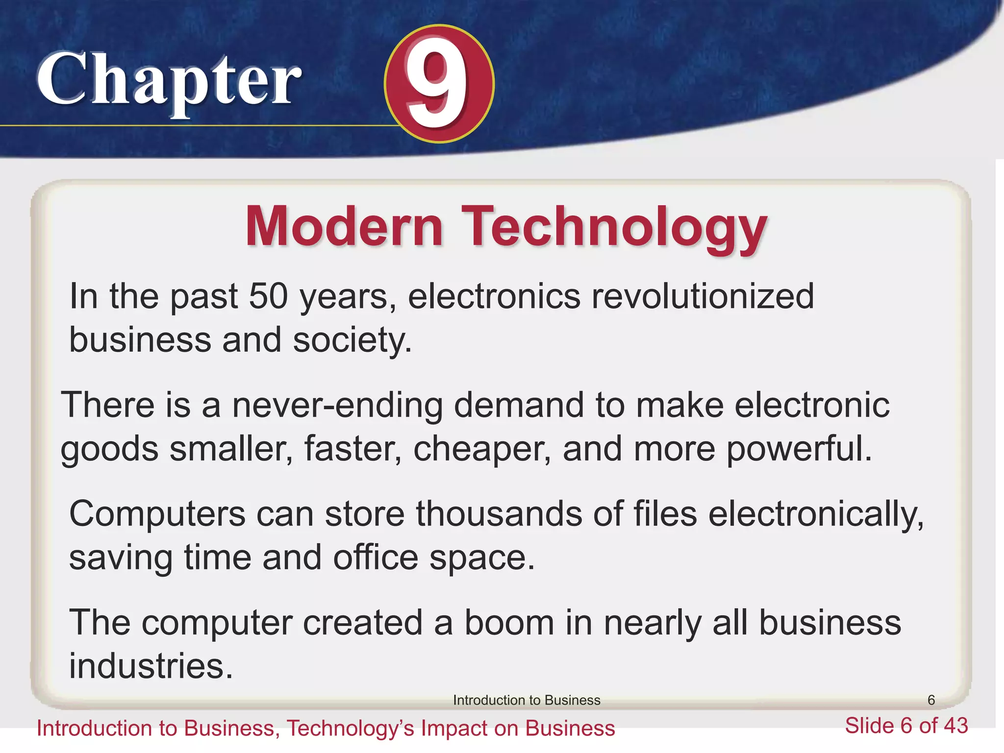 Chapter 9
Introduction to Business, Technology’s Impact on Business Slide 6 of 43
Introduction to Business 6
Modern Technology
In the past 50 years, electronics revolutionized
business and society.
There is a never-ending demand to make electronic
goods smaller, faster, cheaper, and more powerful.
Computers can store thousands of files electronically,
saving time and office space.
The computer created a boom in nearly all business
industries.
 