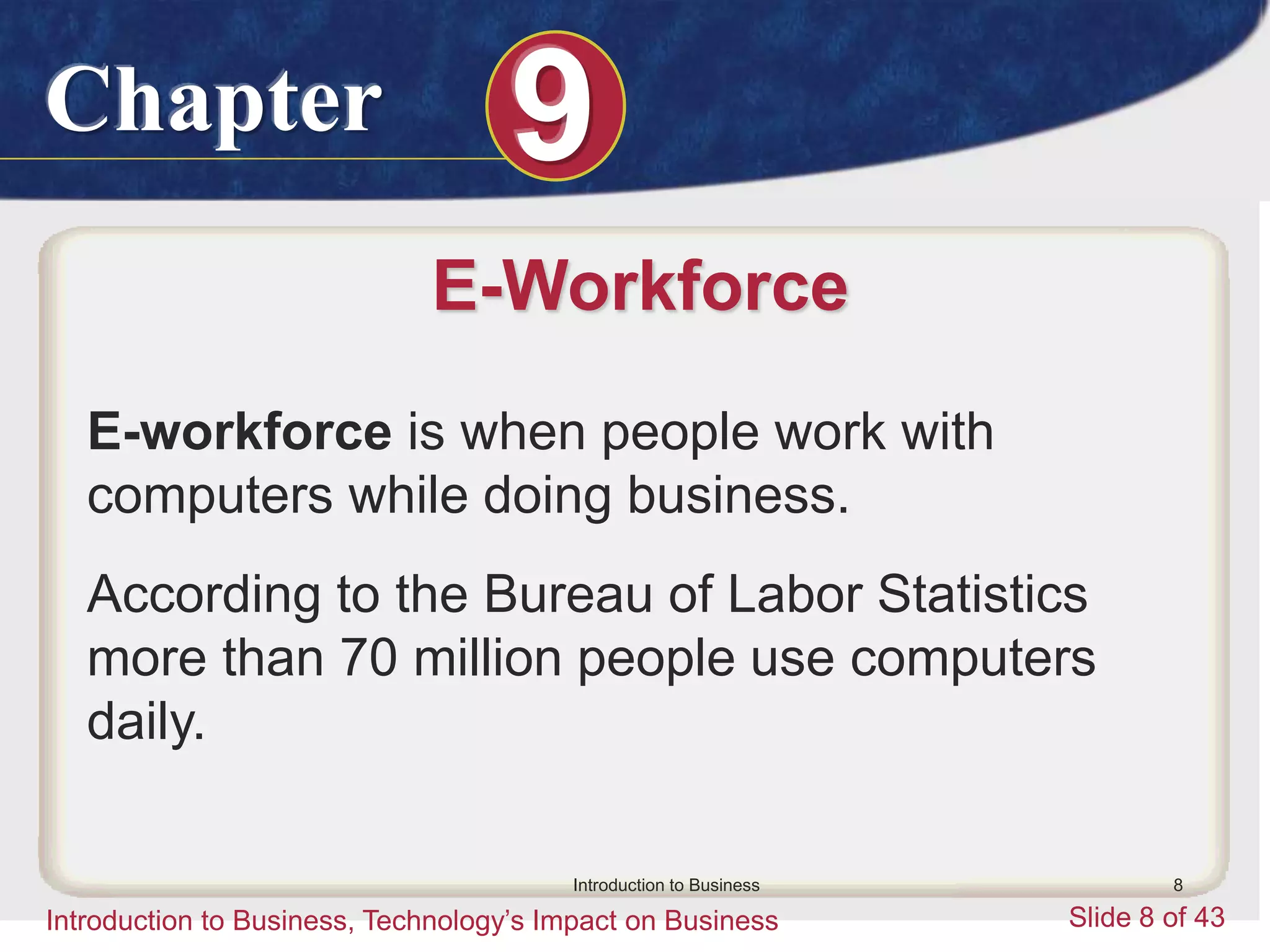 Chapter 9
Introduction to Business, Technology’s Impact on Business Slide 8 of 43
Introduction to Business 8
E-Workforce
E-workforce is when people work with
computers while doing business.
According to the Bureau of Labor Statistics
more than 70 million people use computers
daily.
 