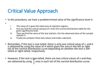 Critical Value Approach
• In this procedure, we have a predetermined value of the significance level ∝.
•
i. The value of ∝ gives the total area of rejection regions.
ii. First we find the critical value(s) of z from the normal distribution table for the
given significance level.
iii. Then we find the value of the test statistic z for the observed value of the sample
statistic 𝑥.
iv. Finally we compare these two values and make a decision.
• Remember, if the test is one-tailed, there is only one critical value of z, and it
is obtained by using the value of ∝ which gives the area in the left or right
tail of the normal distribution curve depending on whether the test is left-
tailed or right-tailed, respectively.
• However, if the test is two-tailed, there are two critical values of z and they
are obtained by using
∝
2
area in each tail of the normal distribution curve.
 
