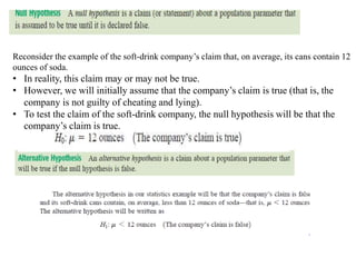 Reconsider the example of the soft-drink company’s claim that, on average, its cans contain 12
ounces of soda.
• In reality, this claim may or may not be true.
• However, we will initially assume that the company’s claim is true (that is, the
company is not guilty of cheating and lying).
• To test the claim of the soft-drink company, the null hypothesis will be that the
company’s claim is true.
 