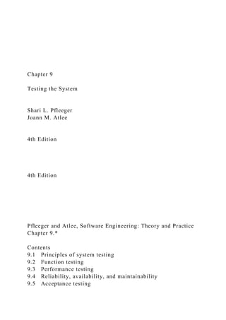 Chapter 9
Testing the System
Shari L. Pfleeger
Joann M. Atlee
4th Edition
4th Edition
Pfleeger and Atlee, Software Engineering: Theory and Practice
Chapter 9.*
Contents
9.1 Principles of system testing
9.2 Function testing
9.3 Performance testing
9.4 Reliability, availability, and maintainability
9.5 Acceptance testing
 