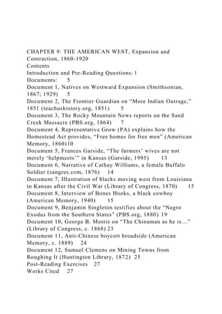 CHAPTER 9: THE AMERICAN WEST, Expansion and
Contraction, 1860-1920
Contents
Introduction and Pre-Reading Questions: 1
Documents: 5
Document 1, Natives on Westward Expansion (Smithsonian,
1867; 1929) 5
Document 2, The Frontier Guardian on “More Indian Outrage,”
1851 (teachushistory.org, 1851) 5
Document 3, The Rocky Mountain News reports on the Sand
Creek Massacre (PBS.org, 1864) 7
Document 4, Representative Grow (PA) explains how the
Homestead Act provides, “Free homes for free men” (American
Memory, 1860)10
Document 5, Frances Garside, “The farmers’ wives are not
merely ‘helpmeets’” in Kansas (Garside, 1995) 13
Document 6, Narrative of Cathay Williams, a female Buffalo
Soldier (sangres.com, 1876) 14
Document 7, Illustration of blacks moving west from Louisiana
to Kansas after the Civil War (Library of Congress, 1870) 15
Document 8, Interview of Bones Hooks, a black cowboy
(American Memory, 1940) 15
Document 9, Benjamin Singleton testifies about the “Negro
Exodus from the Southern States” (PBS.org, 1880) 19
Document 10, George B. Morris on “The Chinaman as he is…”
(Library of Congress, c. 1868) 23
Document 11, Anti-Chinese boycott broadside (American
Memory, c. 1889) 24
Document 12, Samuel Clemens on Mining Towns from
Roughing It (Huntington Library, 1872) 25
Post-Reading Exercises 27
Works Cited 27
 