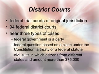 District Courts
• federal trial courts of original jurisdiction
• 94 federal district courts
• hear three types of cases
  – federal government is a party
  – federal question based on a claim under the
    Constitution, a treaty or a federal statute
  – civil suits in which citizens from different
    states and amount more than $75,000
 