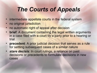 The Courts of Appeals
• intermediate appellate courts in the federal system
• no original jurisdiction
• no automatic right of appeal after decision
• brief: A document containing the legal written arguments
  in a case filed with a court by a party prior to a hearing or
  trial
• precedent: A prior judicial decision that serves as a rule
  for settling subsequent cases of a similar nature
• stare decisis: In court rulings, a reliance on past
  decisions or precedents to formulate decisions in new
  cases
 