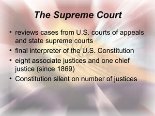 The Supreme Court
• reviews cases from U.S. courts of appeals
  and state supreme courts
• final interpreter of the U.S. Constitution
• eight associate justices and one chief
  justice (since 1869)
• Constitution silent on number of justices
 