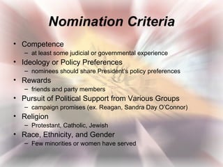 Nomination Criteria
• Competence
   – at least some judicial or governmental experience
• Ideology or Policy Preferences
   – nominees should share President’s policy preferences
• Rewards
   – friends and party members
• Pursuit of Political Support from Various Groups
   – campaign promises (ex. Reagan, Sandra Day O’Connor)
• Religion
   – Protestant, Catholic, Jewish
• Race, Ethnicity, and Gender
   – Few minorities or women have served
 