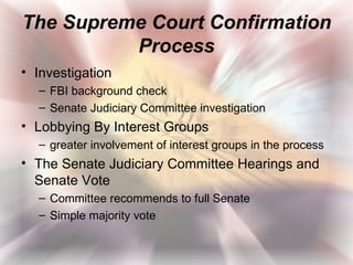The Supreme Court Confirmation
          Process
• Investigation
  – FBI background check
  – Senate Judiciary Committee investigation
• Lobbying By Interest Groups
  – greater involvement of interest groups in the process
• The Senate Judiciary Committee Hearings and
  Senate Vote
  – Committee recommends to full Senate
  – Simple majority vote
 