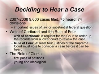 Deciding to Hear a Case
• 2007-2008 9,600 cases filed, 75 heard, 74
  decisions
  – important issues of law or substantial federal question
• Writs of Certiorari and the Rule of Four
  – writ of certiorari: A request for the Court to order up
    the records from a lower court to review the case
  – Rule of Four: At least four justices of the Supreme
    Court must vote to consider a case before it can be
    heard
• The Role of Clerks
  – first pass of petitions
  – young and ideological
 