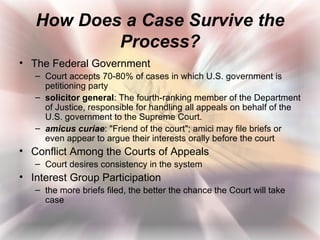 How Does a Case Survive the
           Process?
• The Federal Government
   – Court accepts 70-80% of cases in which U.S. government is
     petitioning party
   – solicitor general: The fourth-ranking member of the Department
     of Justice, responsible for handling all appeals on behalf of the
     U.S. government to the Supreme Court.
   – amicus curiae: "Friend of the court"; amici may file briefs or
     even appear to argue their interests orally before the court
• Conflict Among the Courts of Appeals
   – Court desires consistency in the system
• Interest Group Participation
   – the more briefs filed, the better the chance the Court will take
     case
 