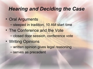 Hearing and Deciding the Case
• Oral Arguments
  – steeped in tradition, 10 AM start time
• The Conference and the Vote
  – closed door session, conference vote
• Writing Opinions
  – written opinion gives legal reasoning
  – serves as precedent
 