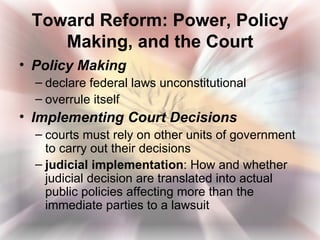 Toward Reform: Power, Policy
    Making, and the Court
• Policy Making
  – declare federal laws unconstitutional
  – overrule itself
• Implementing Court Decisions
  – courts must rely on other units of government
    to carry out their decisions
  – judicial implementation: How and whether
    judicial decision are translated into actual
    public policies affecting more than the
    immediate parties to a lawsuit
 