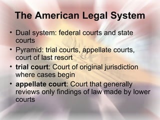 The American Legal System
• Dual system: federal courts and state
  courts
• Pyramid: trial courts, appellate courts,
  court of last resort
• trial court: Court of original jurisdiction
  where cases begin
• appellate court: Court that generally
  reviews only findings of law made by lower
  courts
 