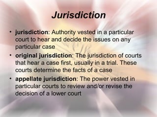 Jurisdiction
• jurisdiction: Authority vested in a particular
  court to hear and decide the issues on any
  particular case
• original jurisdiction: The jurisdiction of courts
  that hear a case first, usually in a trial. These
  courts determine the facts of a case
• appellate jurisdiction: The power vested in
  particular courts to review and/or revise the
  decision of a lower court
 