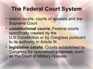 The Federal Court System
• district courts, courts of appeals and the
  Supreme Court
• constitutional courts: Federal courts
  specifically created by the
  U.S.Constitution or by Congress pursuant
  to its authority in Article III.
• legislative courts: Courts established by
  Congress for specialized purposes, such
  as the Court of Military Appeals
 