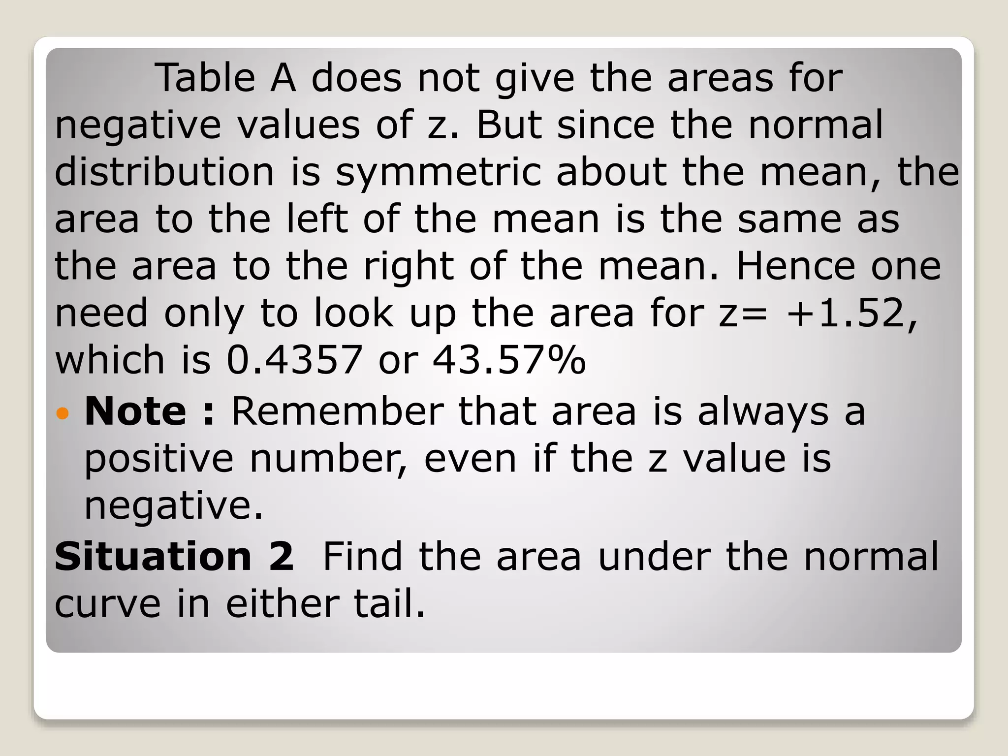 Table A does not give the areas for
negative values of z. But since the normal
distribution is symmetric about the mean, the
area to the left of the mean is the same as
the area to the right of the mean. Hence one
need only to look up the area for z= +1.52,
which is 0.4357 or 43.57%
 Note : Remember that area is always a
positive number, even if the z value is
negative.
Situation 2 Find the area under the normal
curve in either tail.
 