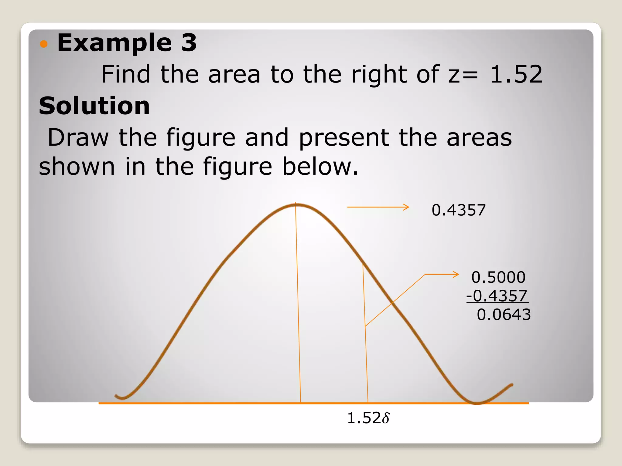  Example 3
Find the area to the right of z= 1.52
Solution
Draw the figure and present the areas
shown in the figure below.
0.4357
0.5000
-0.4357
0.0643
1.52𝛿
 