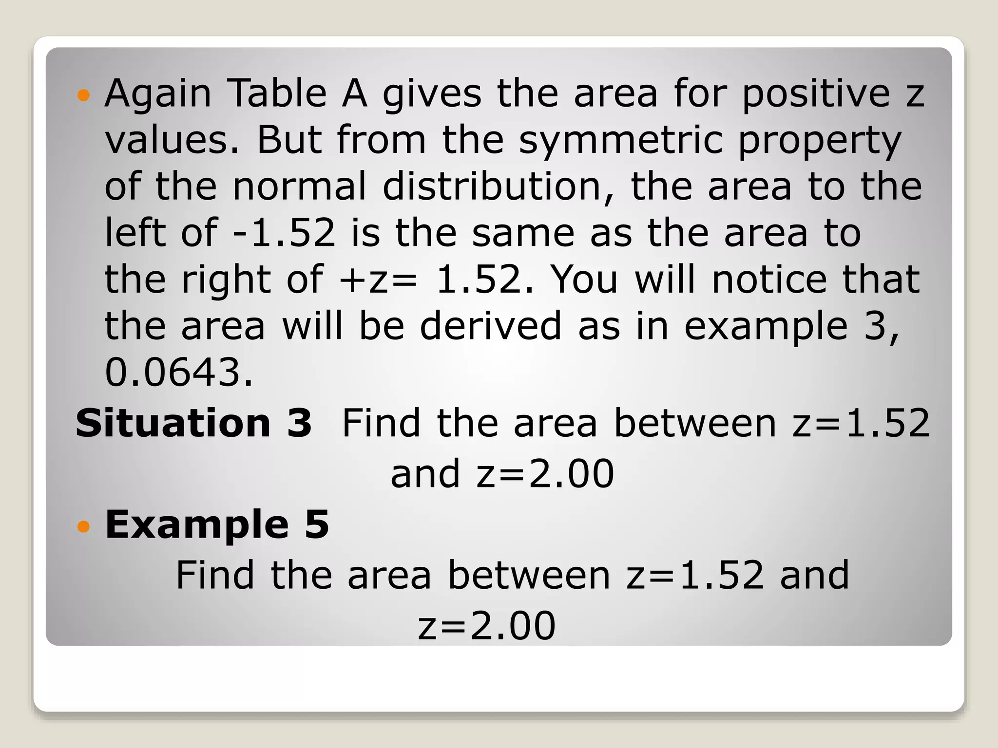  Again Table A gives the area for positive z
values. But from the symmetric property
of the normal distribution, the area to the
left of -1.52 is the same as the area to
the right of +z= 1.52. You will notice that
the area will be derived as in example 3,
0.0643.
Situation 3 Find the area between z=1.52
and z=2.00
 Example 5
Find the area between z=1.52 and
z=2.00
 