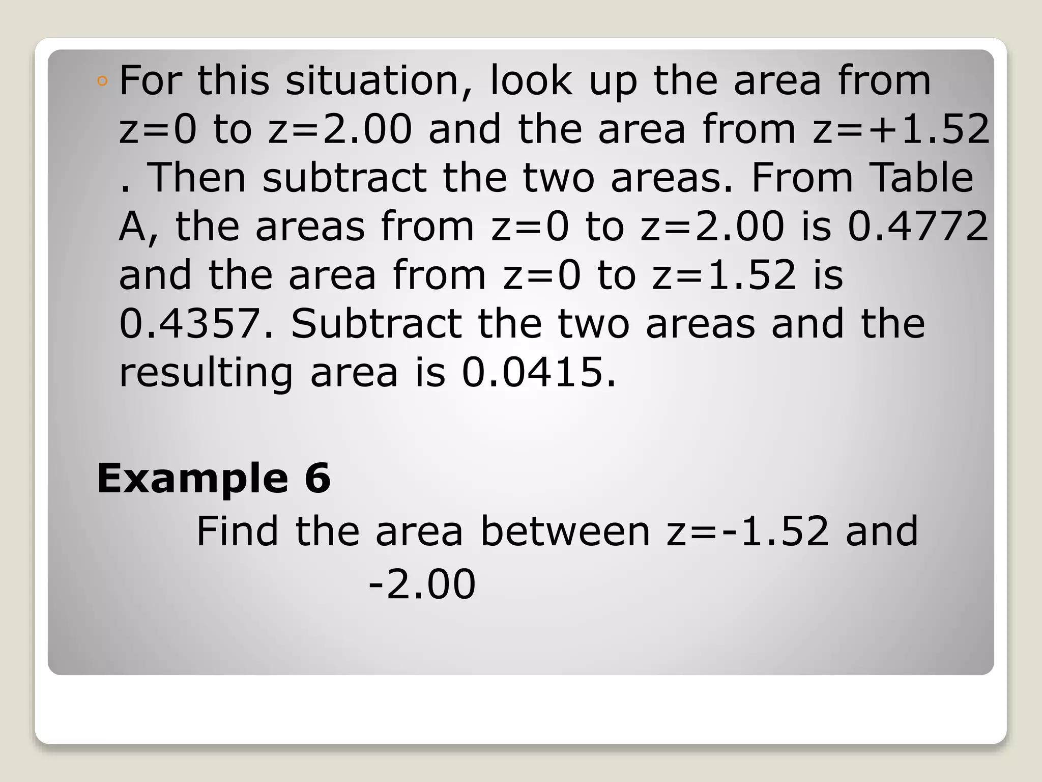 ◦ For this situation, look up the area from
z=0 to z=2.00 and the area from z=+1.52
. Then subtract the two areas. From Table
A, the areas from z=0 to z=2.00 is 0.4772
and the area from z=0 to z=1.52 is
0.4357. Subtract the two areas and the
resulting area is 0.0415.
Example 6
Find the area between z=-1.52 and
-2.00
 