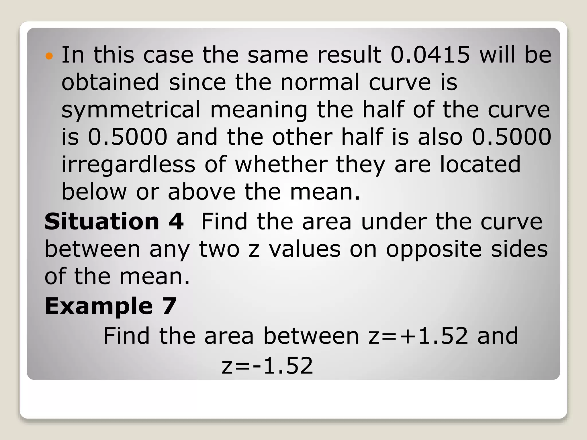  In this case the same result 0.0415 will be
obtained since the normal curve is
symmetrical meaning the half of the curve
is 0.5000 and the other half is also 0.5000
irregardless of whether they are located
below or above the mean.
Situation 4 Find the area under the curve
between any two z values on opposite sides
of the mean.
Example 7
Find the area between z=+1.52 and
z=-1.52
 