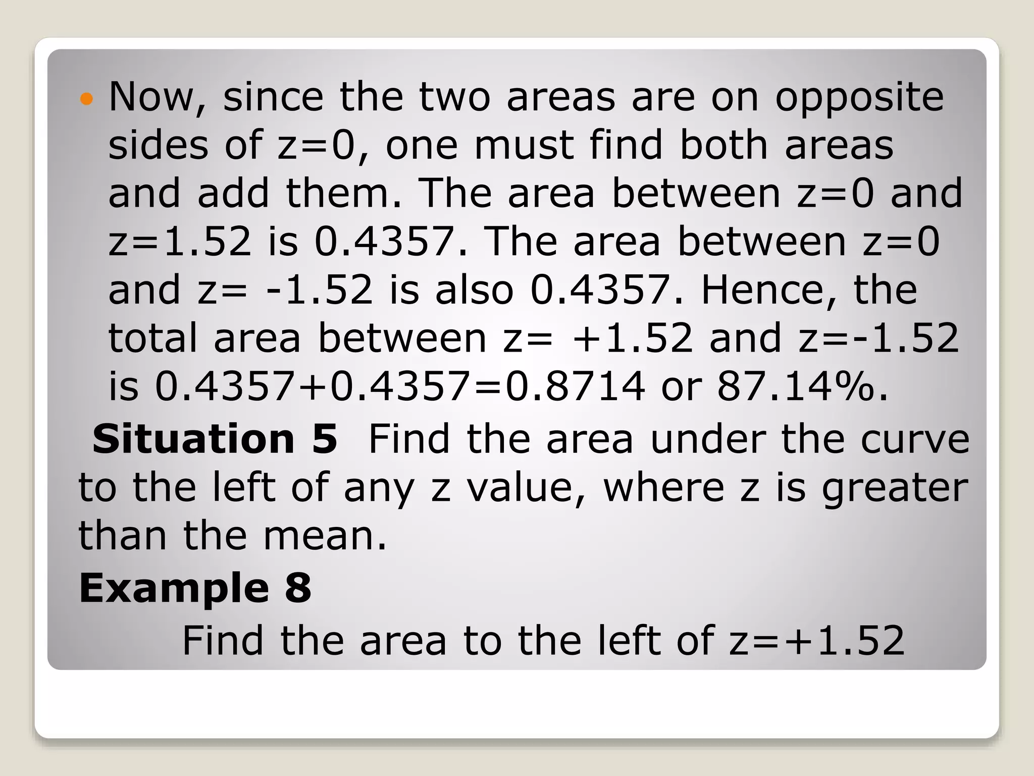  Now, since the two areas are on opposite
sides of z=0, one must find both areas
and add them. The area between z=0 and
z=1.52 is 0.4357. The area between z=0
and z= -1.52 is also 0.4357. Hence, the
total area between z= +1.52 and z=-1.52
is 0.4357+0.4357=0.8714 or 87.14%.
Situation 5 Find the area under the curve
to the left of any z value, where z is greater
than the mean.
Example 8
Find the area to the left of z=+1.52
 