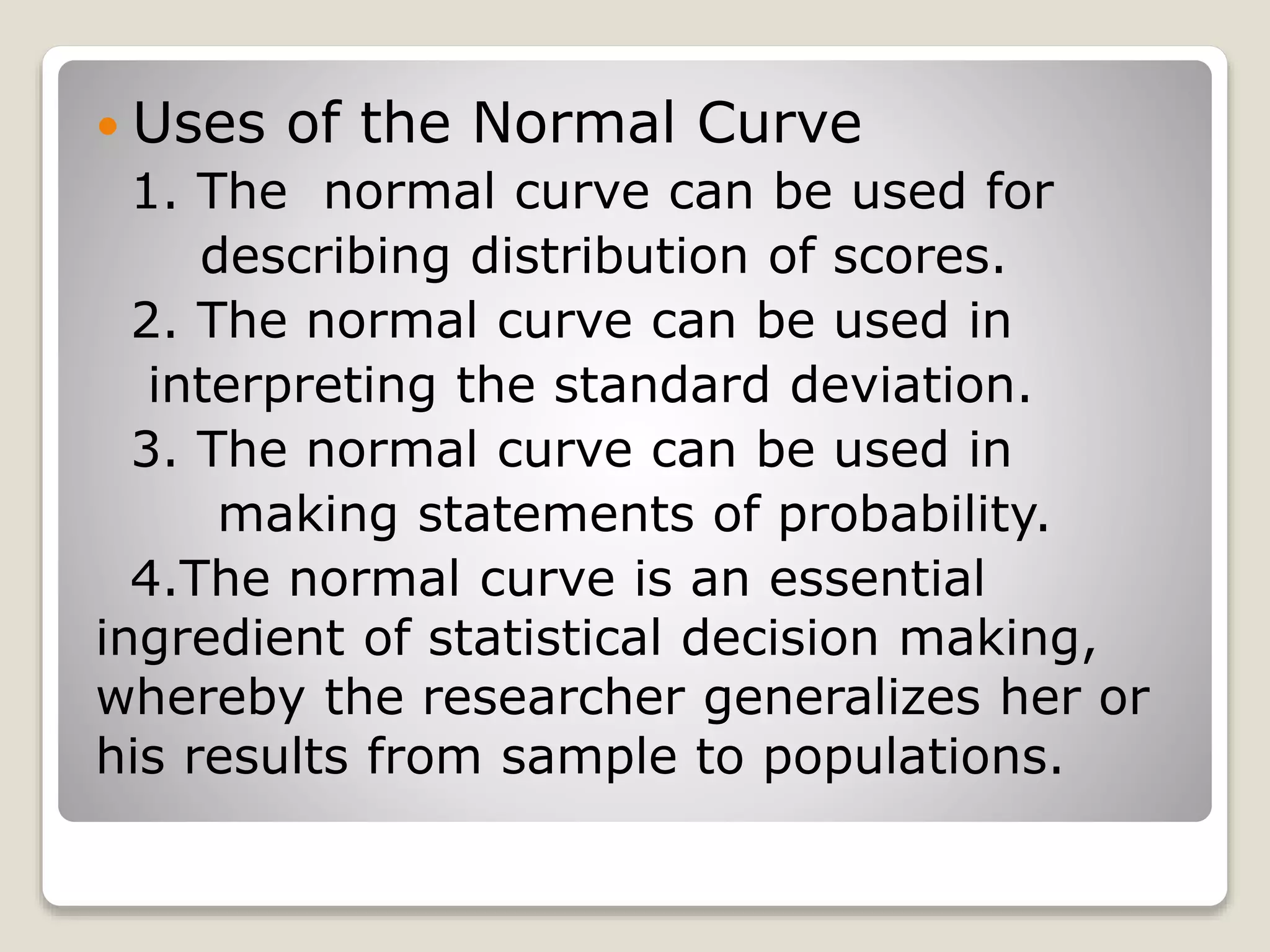  Uses of the Normal Curve
1. The normal curve can be used for
describing distribution of scores.
2. The normal curve can be used in
interpreting the standard deviation.
3. The normal curve can be used in
making statements of probability.
4.The normal curve is an essential
ingredient of statistical decision making,
whereby the researcher generalizes her or
his results from sample to populations.
 