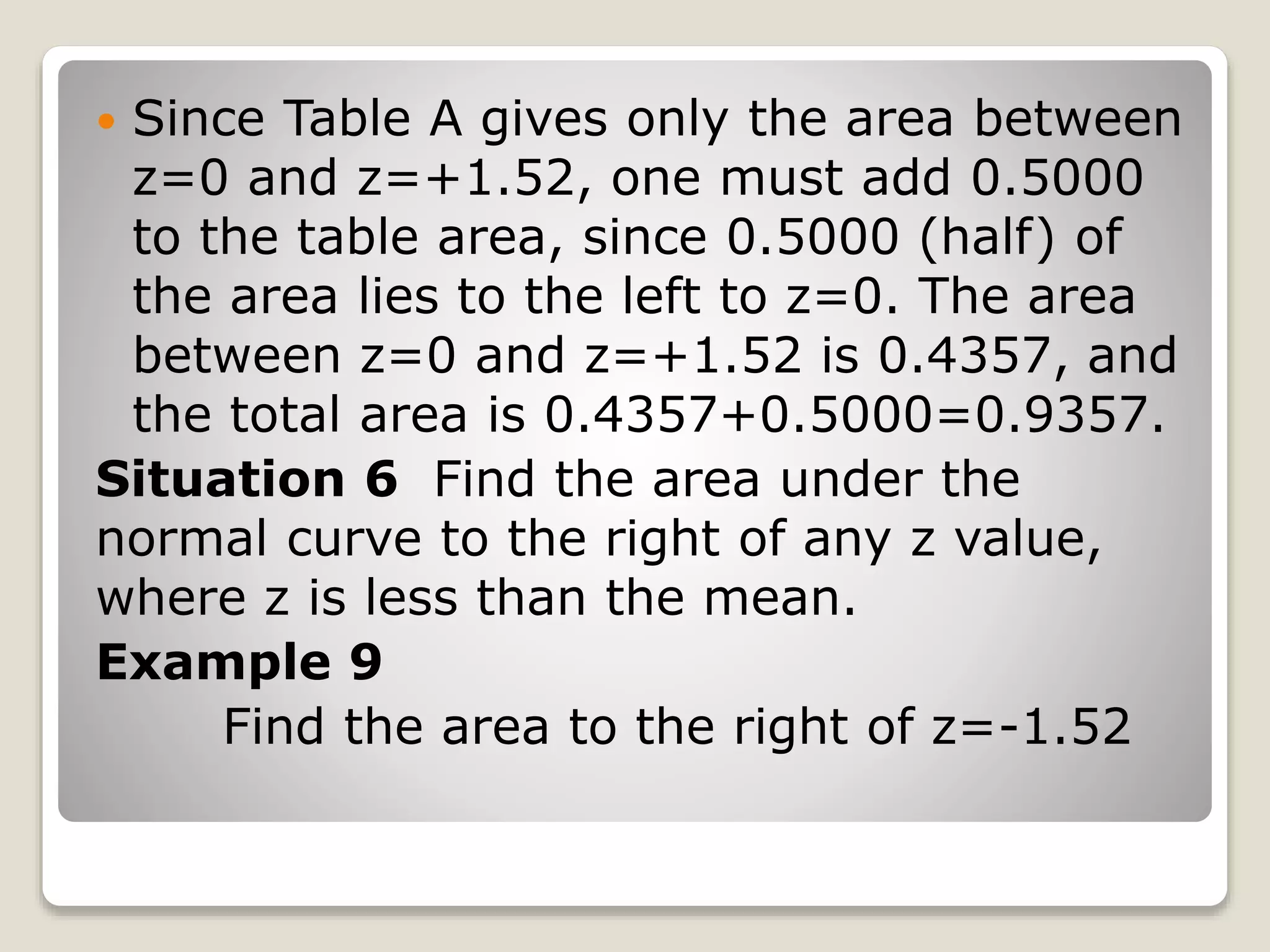  Since Table A gives only the area between
z=0 and z=+1.52, one must add 0.5000
to the table area, since 0.5000 (half) of
the area lies to the left to z=0. The area
between z=0 and z=+1.52 is 0.4357, and
the total area is 0.4357+0.5000=0.9357.
Situation 6 Find the area under the
normal curve to the right of any z value,
where z is less than the mean.
Example 9
Find the area to the right of z=-1.52
 