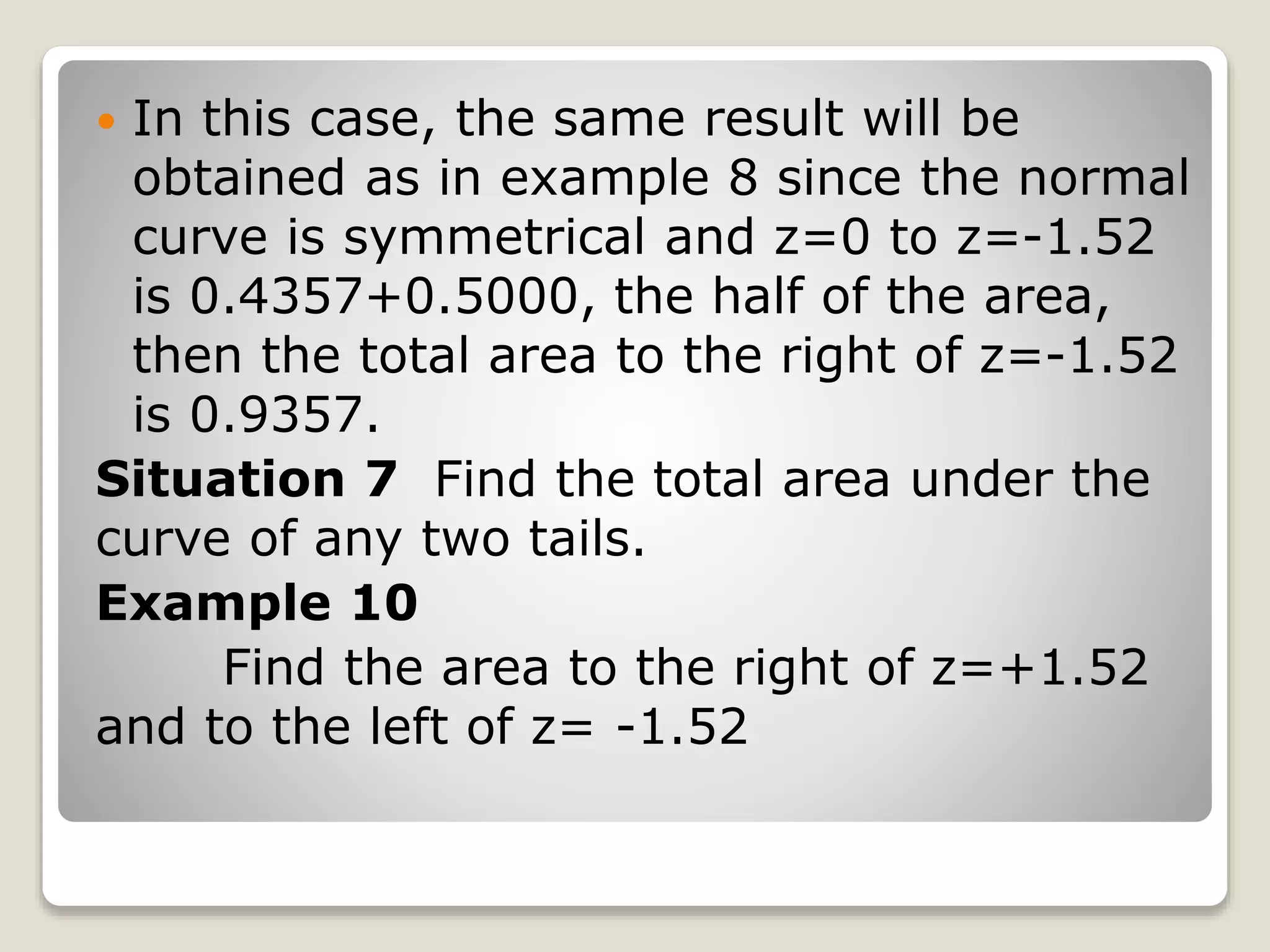  In this case, the same result will be
obtained as in example 8 since the normal
curve is symmetrical and z=0 to z=-1.52
is 0.4357+0.5000, the half of the area,
then the total area to the right of z=-1.52
is 0.9357.
Situation 7 Find the total area under the
curve of any two tails.
Example 10
Find the area to the right of z=+1.52
and to the left of z= -1.52
 