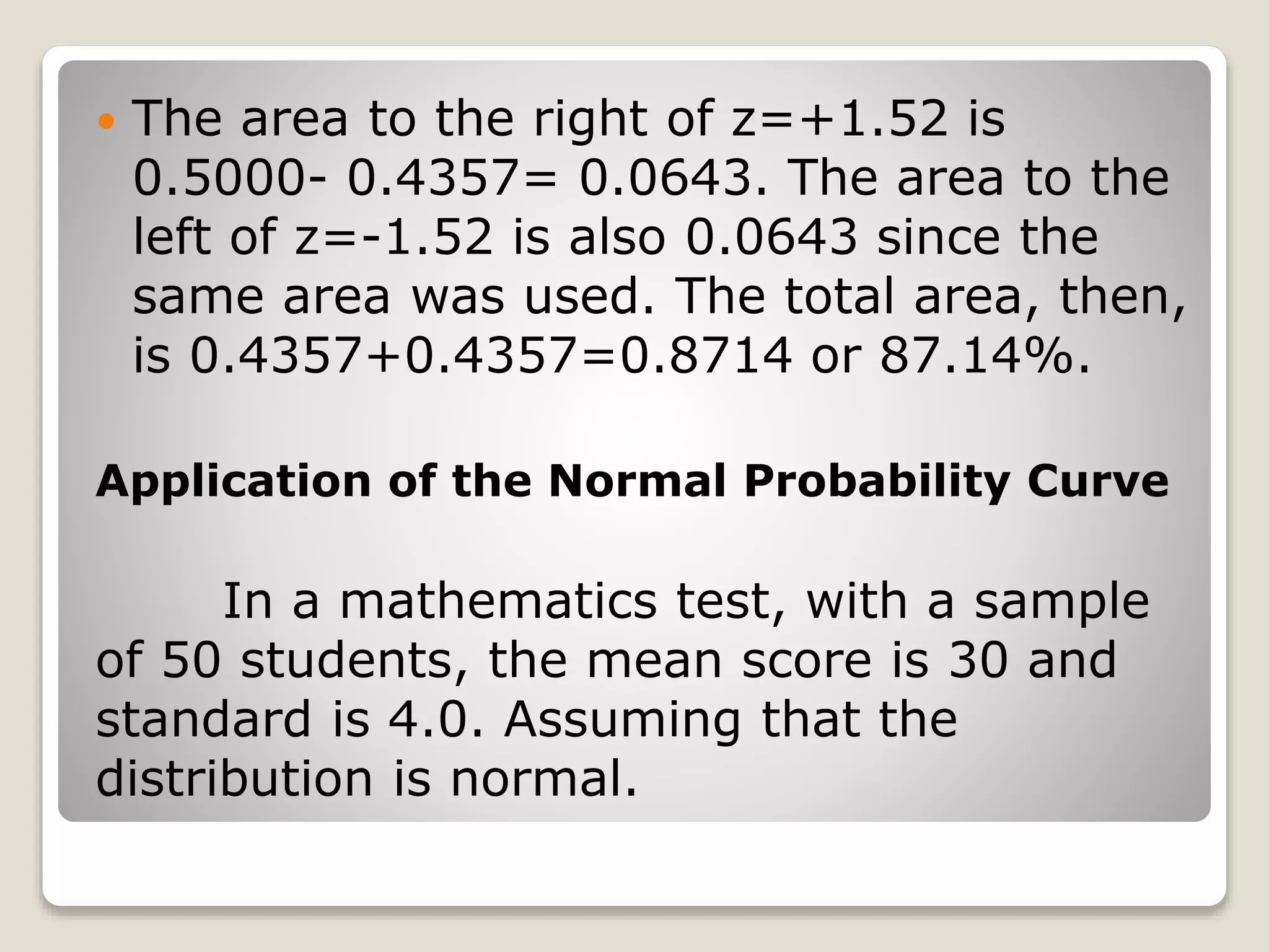  The area to the right of z=+1.52 is
0.5000- 0.4357= 0.0643. The area to the
left of z=-1.52 is also 0.0643 since the
same area was used. The total area, then,
is 0.4357+0.4357=0.8714 or 87.14%.
Application of the Normal Probability Curve
In a mathematics test, with a sample
of 50 students, the mean score is 30 and
standard is 4.0. Assuming that the
distribution is normal.
 