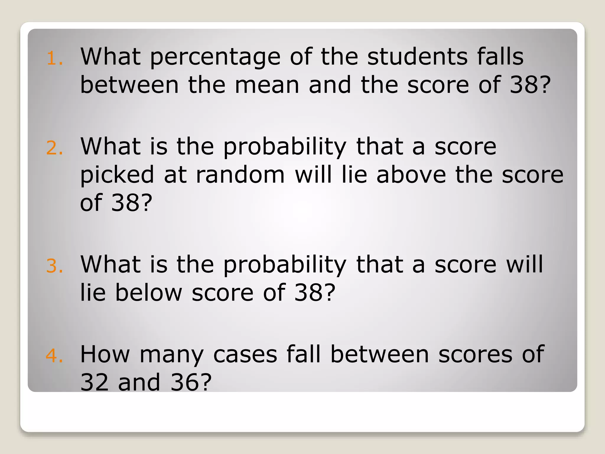 1. What percentage of the students falls
between the mean and the score of 38?
2. What is the probability that a score
picked at random will lie above the score
of 38?
3. What is the probability that a score will
lie below score of 38?
4. How many cases fall between scores of
32 and 36?
 